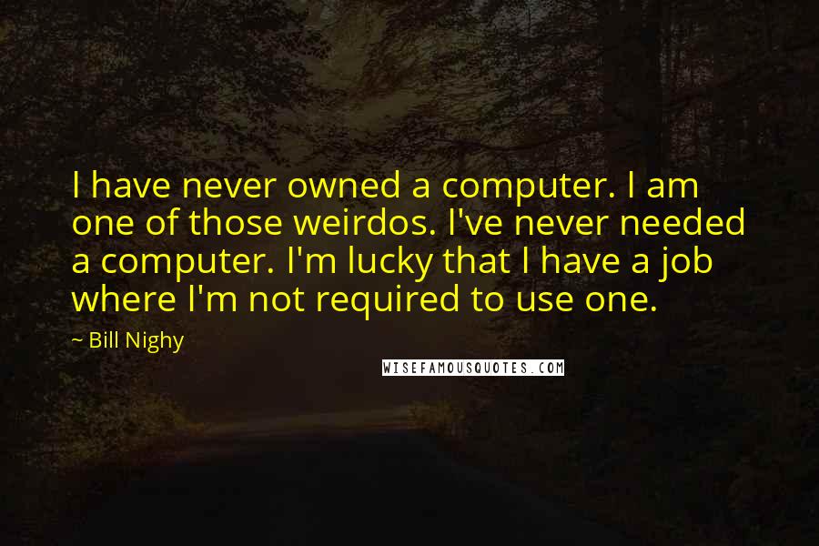 Bill Nighy quotes: I have never owned a computer. I am one of those weirdos. I've never needed a computer. I'm lucky that I have a job where I'm not required to use Bill Nighy quotes: I have never owned a computer. I am one of those weirdos. I've never needed a computer. I'm lucky that I have a job where I'm not required to use