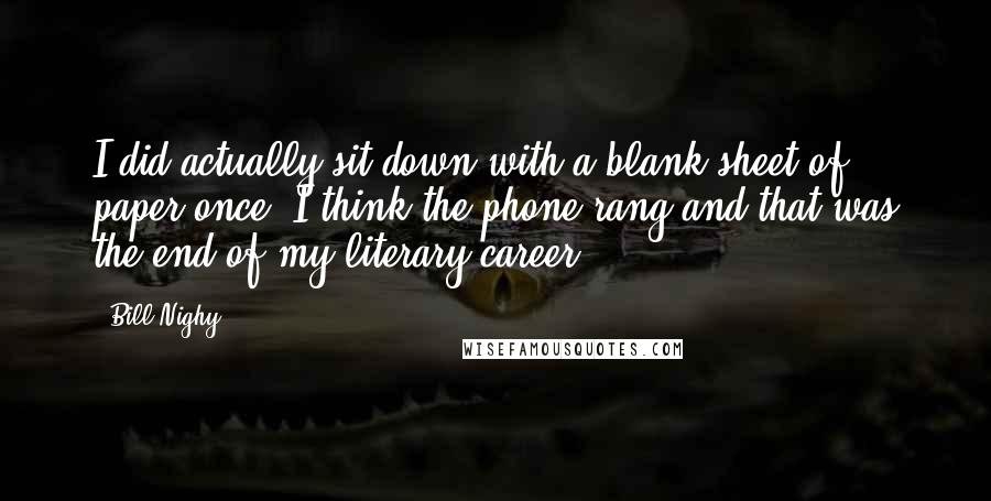 Bill Nighy quotes: I did actually sit down with a blank sheet of paper once. I think the phone rang and that was the end of my literary career. Bill Nighy quotes: I did actually sit down with a blank sheet of paper once. I think the phone rang and that was the end of my literary career.