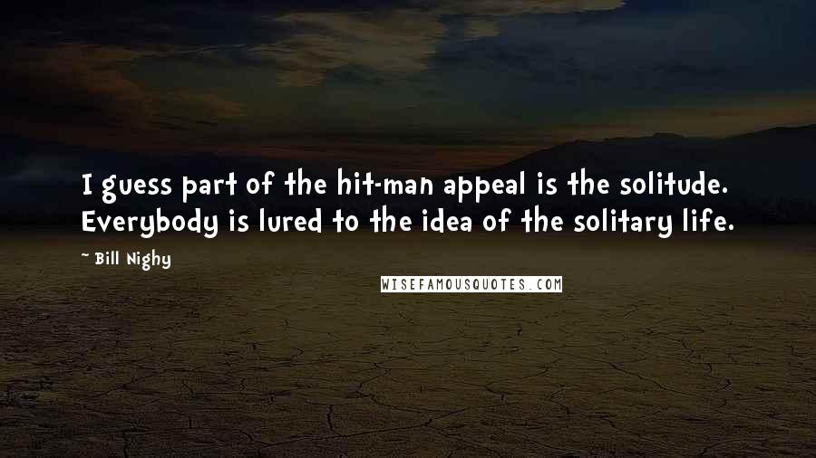 Bill Nighy quotes: I guess part of the hit-man appeal is the solitude. Everybody is lured to the idea of the solitary life. Bill Nighy quotes: I guess part of the hit-man appeal is the solitude. Everybody is lured to the idea of the solitary life.