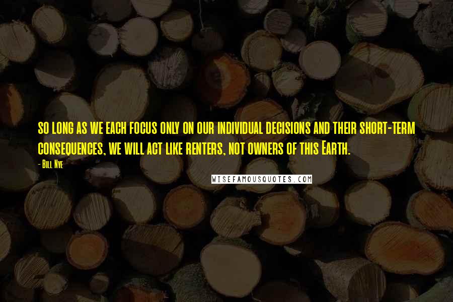 Bill Nye quotes: so long as we each focus only on our individual decisions and their short-term consequences, we will act like renters, not owners of this Earth.