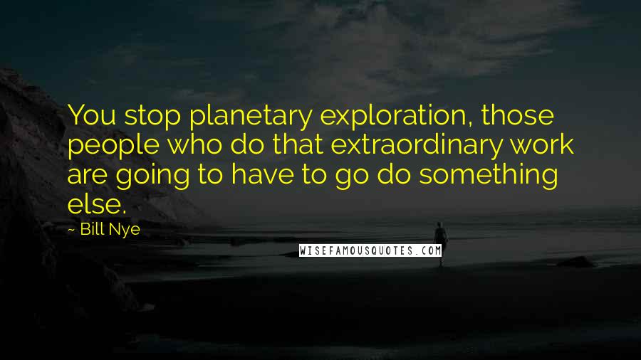 Bill Nye quotes: You stop planetary exploration, those people who do that extraordinary work are going to have to go do something else.