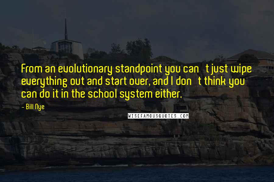 Bill Nye quotes: From an evolutionary standpoint you can't just wipe everything out and start over, and I don't think you can do it in the school system either. Bill Nye quotes: From an evolutionary standpoint you can't just wipe everything out and start over, and I don't think you can do it in the school system either.