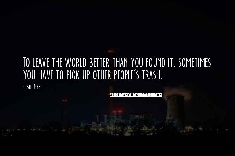 Bill Nye quotes: To leave the world better than you found it, sometimes you have to pick up other people's trash.