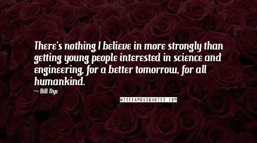 Bill Nye quotes: There's nothing I believe in more strongly than getting young people interested in science and engineering, for a better tomorrow, for all humankind. Bill Nye quotes: There's nothing I believe in more strongly than getting young people interested in science and engineering, for a better tomorrow, for all humankind.