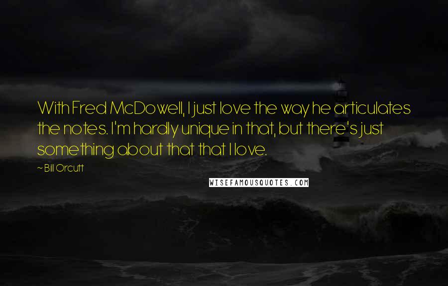 Bill Orcutt quotes: With Fred McDowell, I just love the way he articulates the notes. I'm hardly unique in that, but there's just something about that that I love.