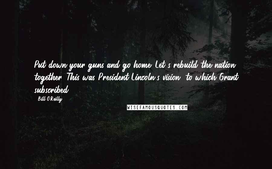 Bill O'Reilly quotes: Put down your guns and go home. Let's rebuild the nation together. This was President Lincoln's vision, to which Grant subscribed.