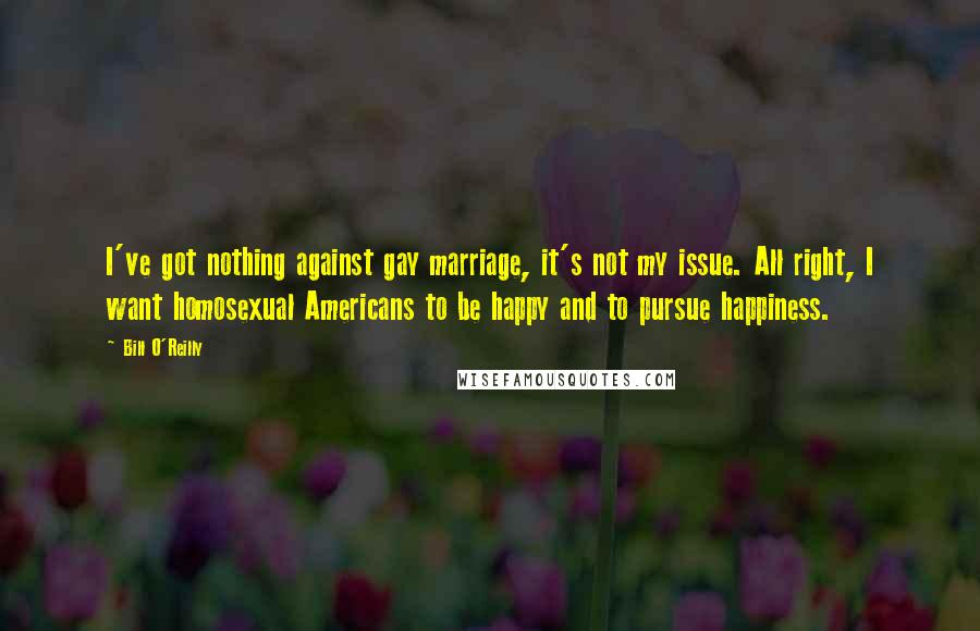 Bill O'Reilly quotes: I've got nothing against gay marriage, it's not my issue. All right, I want homosexual Americans to be happy and to pursue happiness.