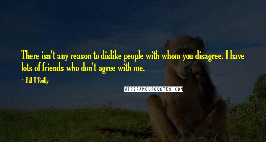 Bill O'Reilly quotes: There isn't any reason to dislike people with whom you disagree. I have lots of friends who don't agree with me.
