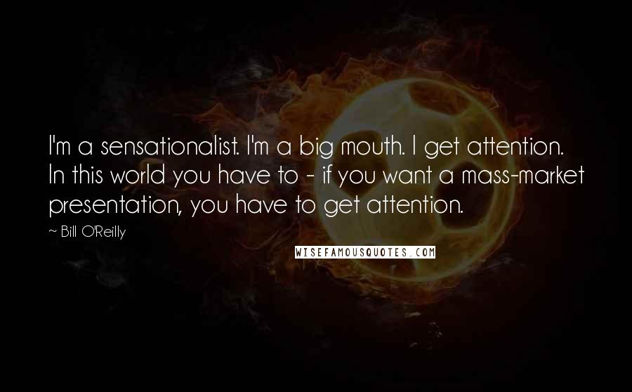 Bill O'Reilly quotes: I'm a sensationalist. I'm a big mouth. I get attention. In this world you have to - if you want a mass-market presentation, you have to get attention.