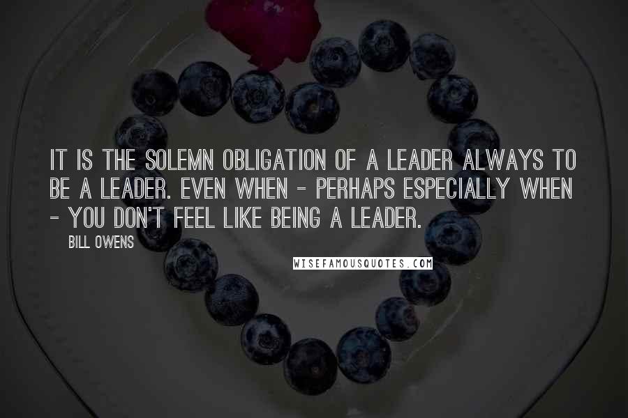 Bill Owens quotes: It is the solemn obligation of a leader always to be a leader. Even when - perhaps especially when - you don't feel like being a leader.