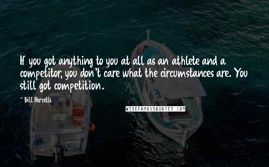 Bill Parcells quotes: If you got anything to you at all as an athlete and a competitor, you don't care what the circumstances are. You still got competition.