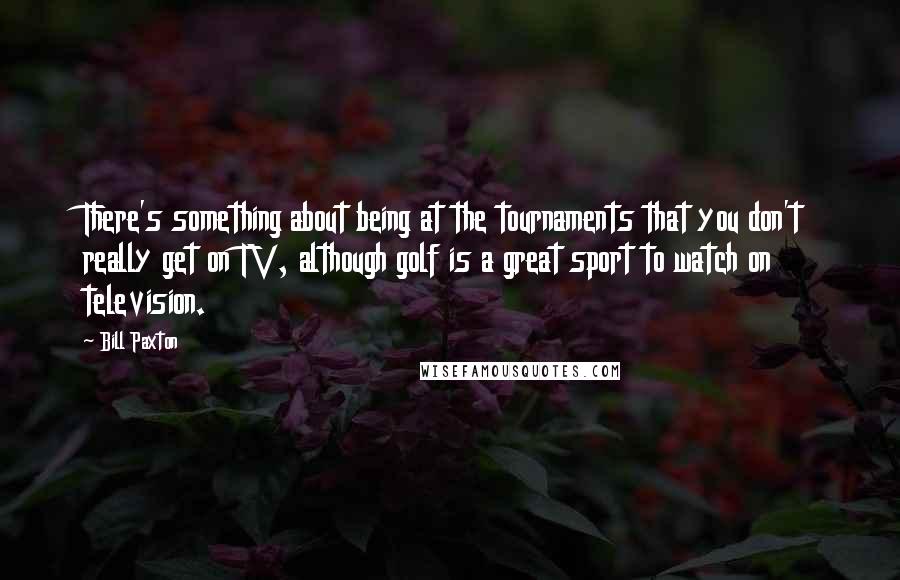 Bill Paxton quotes: There's something about being at the tournaments that you don't really get on TV, although golf is a great sport to watch on television.