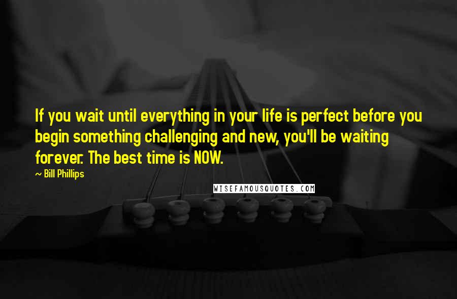 Bill Phillips quotes: If you wait until everything in your life is perfect before you begin something challenging and new, you'll be waiting forever. The best time is NOW.