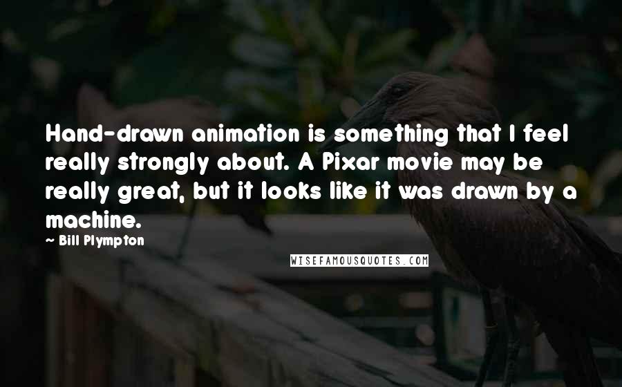 Bill Plympton quotes: Hand-drawn animation is something that I feel really strongly about. A Pixar movie may be really great, but it looks like it was drawn by a machine.