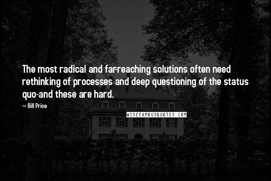 Bill Price quotes: The most radical and far-reaching solutions often need rethinking of processes and deep questioning of the status quo-and these are hard.