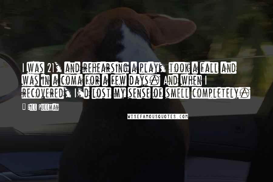 Bill Pullman quotes: I was 21, and rehearsing a play, took a fall and was in a coma for a few days. And when I recovered, I'd lost my sense of smell completely.