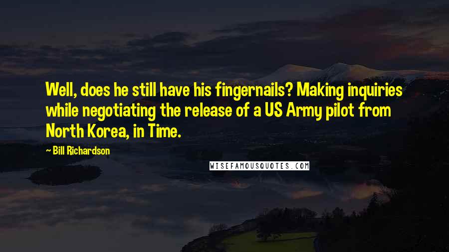 Bill Richardson quotes: Well, does he still have his fingernails? Making inquiries while negotiating the release of a US Army pilot from North Korea, in Time. Bill Richardson quotes: Well, does he still have his fingernails? Making inquiries while negotiating the release of a US Army pilot from North Korea, in Time.