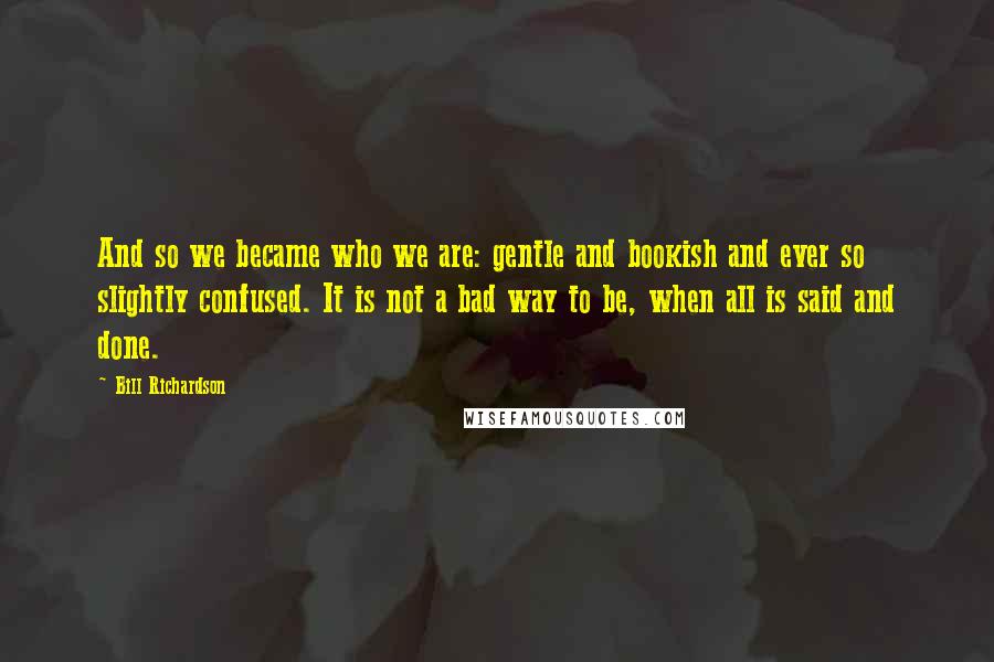 Bill Richardson quotes: And so we became who we are: gentle and bookish and ever so slightly confused. It is not a bad way to be, when all is said and done.