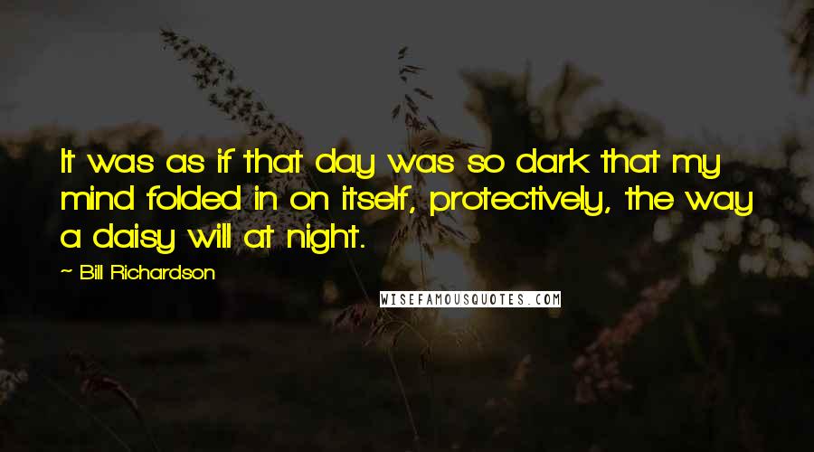 Bill Richardson quotes: It was as if that day was so dark that my mind folded in on itself, protectively, the way a daisy will at night. Bill Richardson quotes: It was as if that day was so dark that my mind folded in on itself, protectively, the way a daisy will at night.