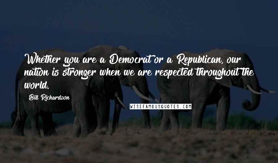 Bill Richardson quotes: Whether you are a Democrat or a Republican, our nation is stronger when we are respected throughout the world.