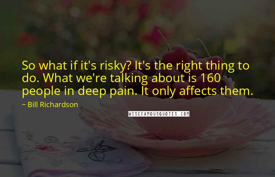 Bill Richardson quotes: So what if it's risky? It's the right thing to do. What we're talking about is 160 people in deep pain. It only affects them.