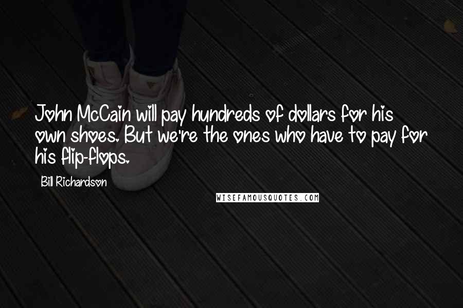 Bill Richardson quotes: John McCain will pay hundreds of dollars for his own shoes. But we're the ones who have to pay for his flip-flops. Bill Richardson quotes: John McCain will pay hundreds of dollars for his own shoes. But we're the ones who have to pay for his flip-flops.