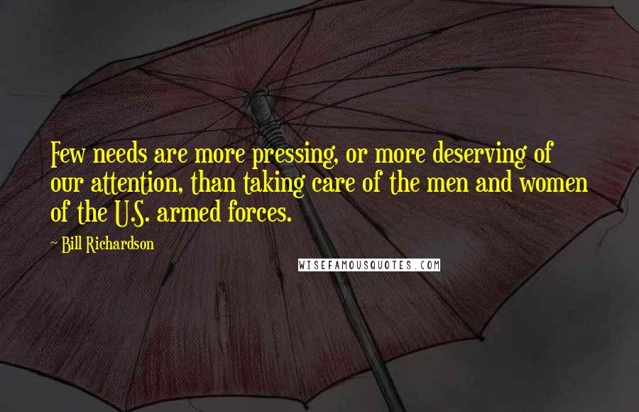 Bill Richardson quotes: Few needs are more pressing, or more deserving of our attention, than taking care of the men and women of the U.S. armed forces. Bill Richardson quotes: Few needs are more pressing, or more deserving of our attention, than taking care of the men and women of the U.S. armed forces.