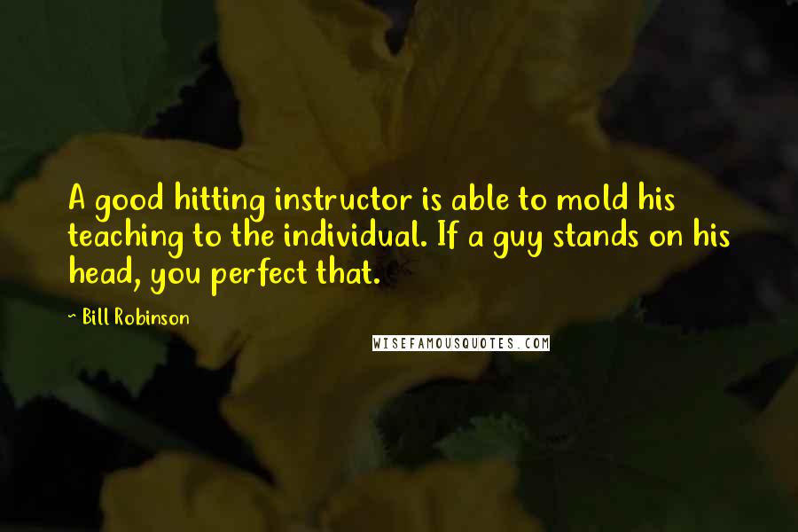 Bill Robinson quotes: A good hitting instructor is able to mold his teaching to the individual. If a guy stands on his head, you perfect that.