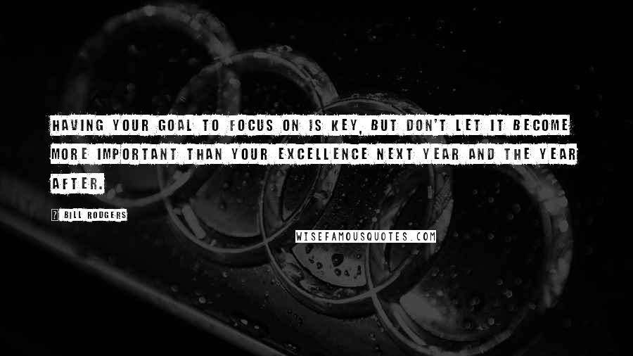 Bill Rodgers quotes: Having your goal to focus on is key, but don't let it become more important than your excellence next year and the year after.