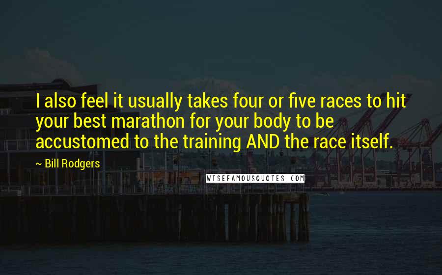 Bill Rodgers quotes: I also feel it usually takes four or five races to hit your best marathon for your body to be accustomed to the training AND the race itself. Bill Rodgers quotes: I also feel it usually takes four or five races to hit your best marathon for your body to be accustomed to the training AND the race itself.