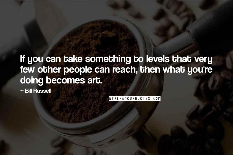 Bill Russell quotes: If you can take something to levels that very few other people can reach, then what you're doing becomes art.