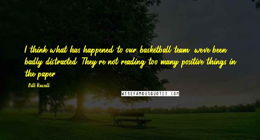 Bill Russell quotes: I think what has happened to our basketball team, we've been badly distracted. They're not reading too many positive things in the paper.