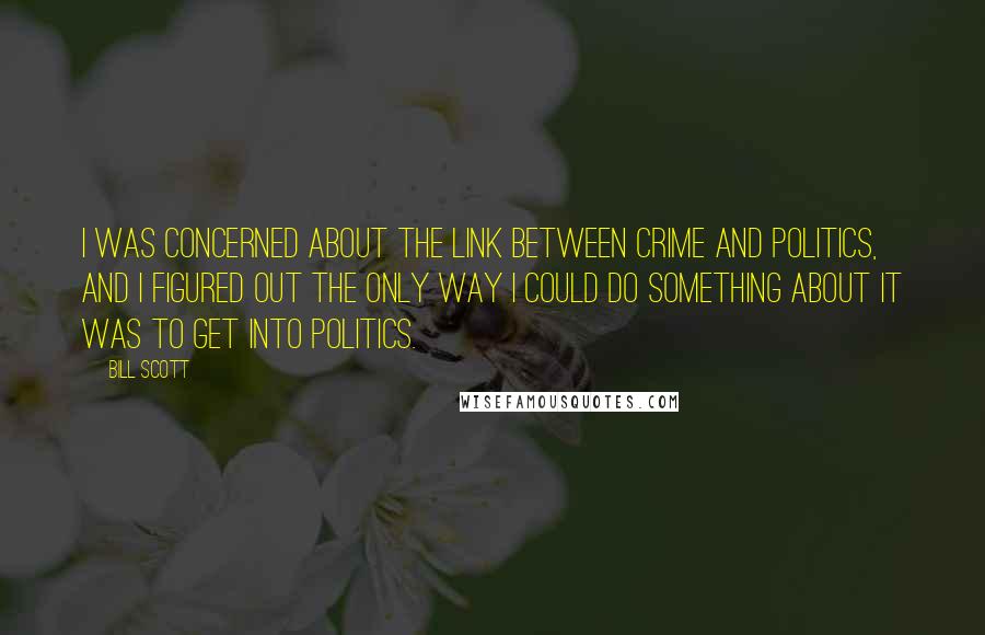 Bill Scott quotes: I was concerned about the link between crime and politics, and I figured out the only way I could do something about it was to get into politics. Bill Scott quotes: I was concerned about the link between crime and politics, and I figured out the only way I could do something about it was to get into politics.
