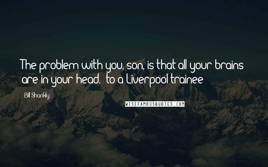 Bill Shankly quotes: The problem with you, son, is that all your brains are in your head. (to a Liverpool trainee)