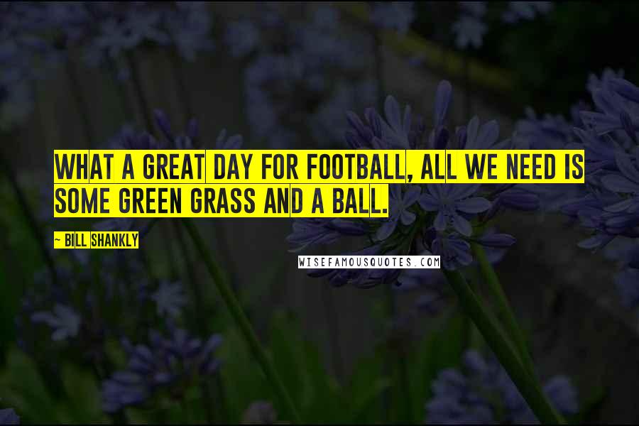 Bill Shankly quotes: What a great day for football, all we need is some green grass and a ball.