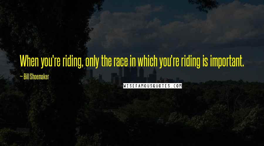 Bill Shoemaker quotes: When you're riding, only the race in which you're riding is important.