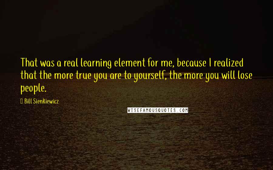 Bill Sienkiewicz quotes: That was a real learning element for me, because I realized that the more true you are to yourself, the more you will lose people.