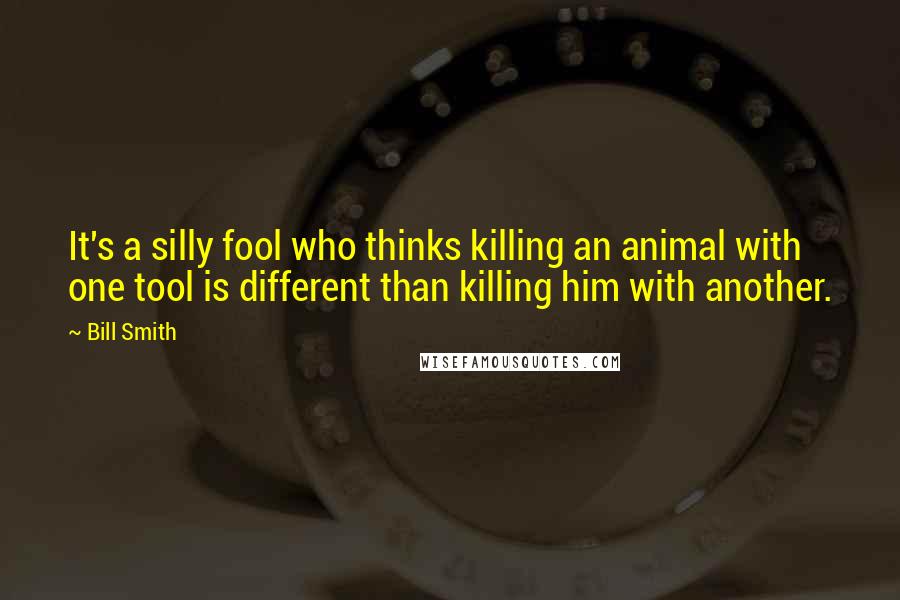 Bill Smith quotes: It's a silly fool who thinks killing an animal with one tool is different than killing him with another. Bill Smith quotes: It's a silly fool who thinks killing an animal with one tool is different than killing him with another.