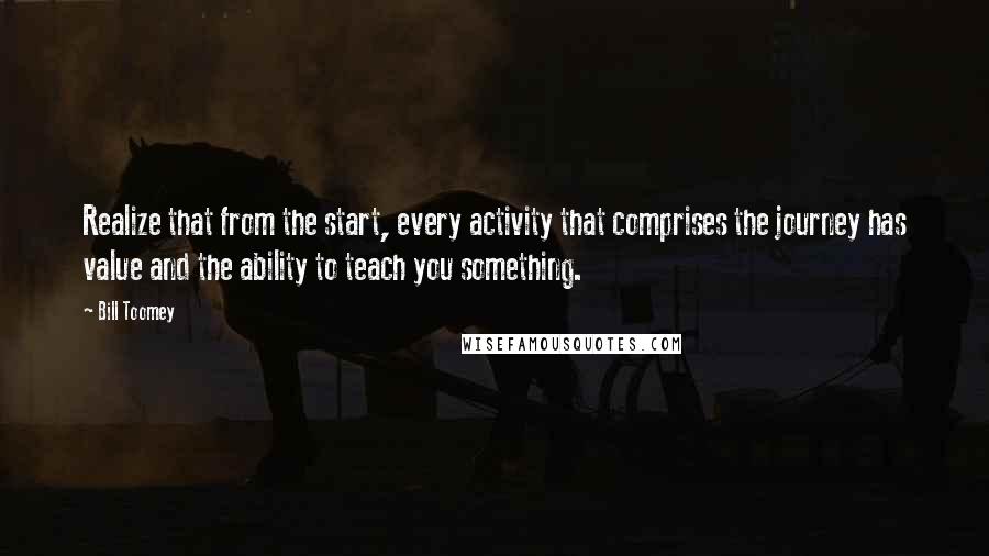 Bill Toomey quotes: Realize that from the start, every activity that comprises the journey has value and the ability to teach you something. Bill Toomey quotes: Realize that from the start, every activity that comprises the journey has value and the ability to teach you something.