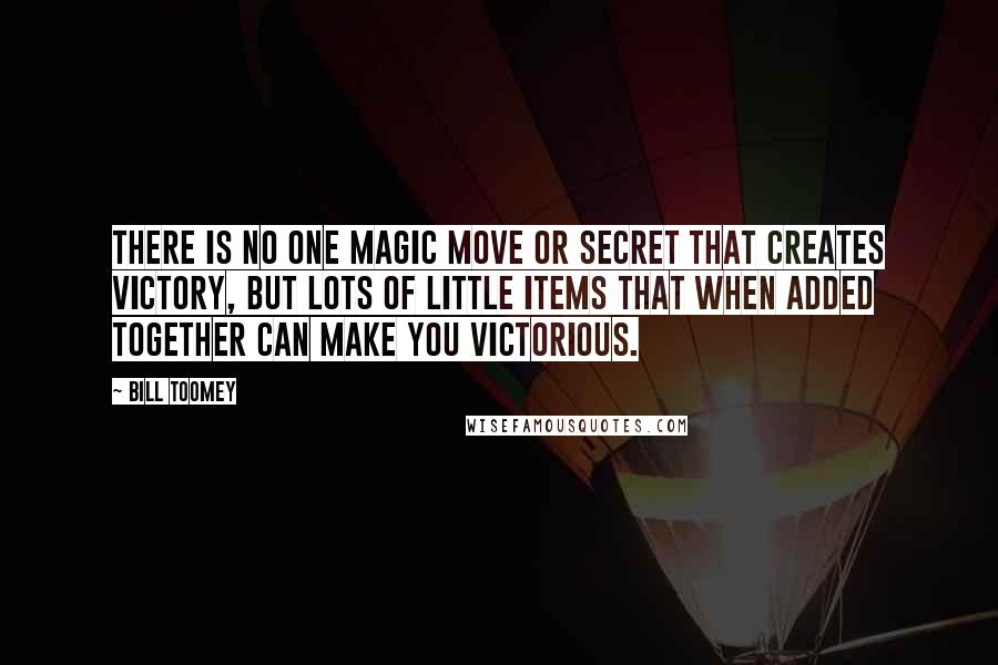 Bill Toomey quotes: There is no one magic move or secret that creates victory, but lots of little items that when added together can make you victorious. Bill Toomey quotes: There is no one magic move or secret that creates victory, but lots of little items that when added together can make you victorious.