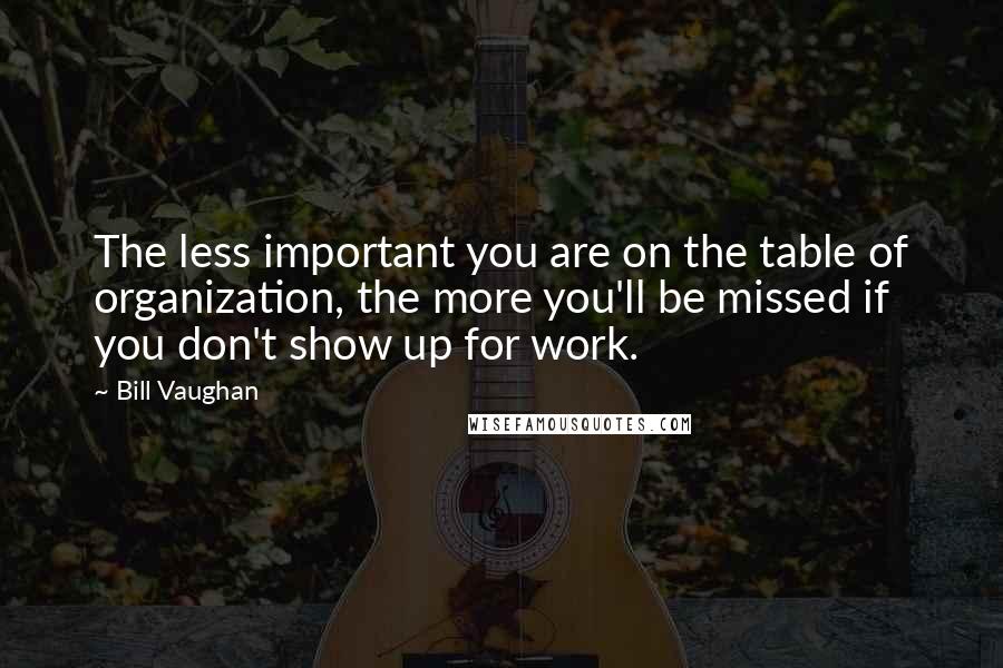 Bill Vaughan quotes: The less important you are on the table of organization, the more you'll be missed if you don't show up for work. Bill Vaughan quotes: The less important you are on the table of organization, the more you'll be missed if you don't show up for work.