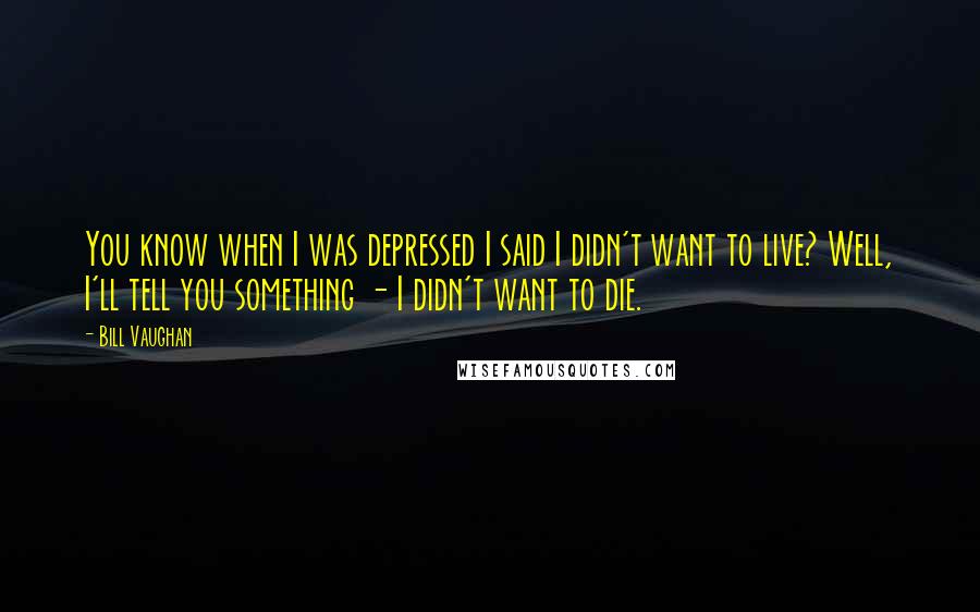 Bill Vaughan quotes: You know when I was depressed I said I didn't want to live? Well, I'll tell you something - I didn't want to die. Bill Vaughan quotes: You know when I was depressed I said I didn't want to live? Well, I'll tell you something - I didn't want to die.