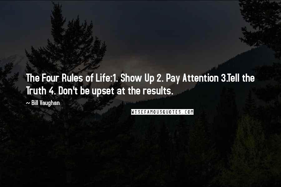 Bill Vaughan quotes: The Four Rules of Life:1. Show Up 2. Pay Attention 3.Tell the Truth 4. Don't be upset at the results.