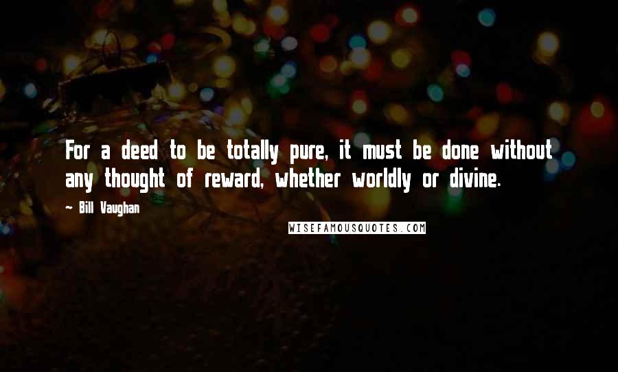 Bill Vaughan quotes: For a deed to be totally pure, it must be done without any thought of reward, whether worldly or divine. Bill Vaughan quotes: For a deed to be totally pure, it must be done without any thought of reward, whether worldly or divine.