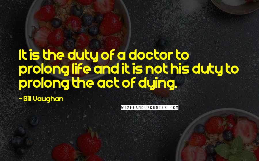 Bill Vaughan quotes: It is the duty of a doctor to prolong life and it is not his duty to prolong the act of dying.