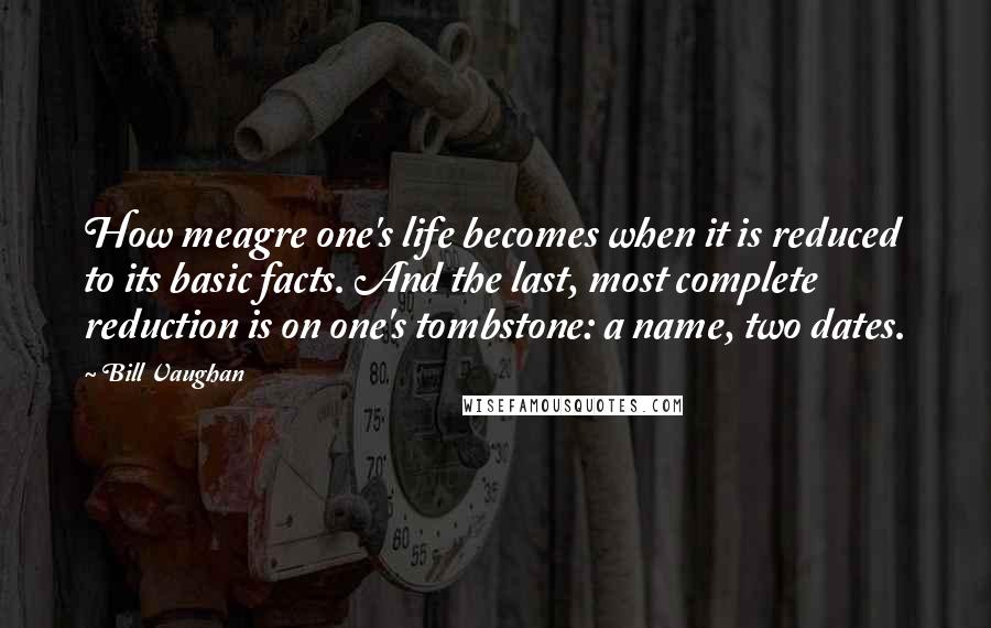 Bill Vaughan quotes: How meagre one's life becomes when it is reduced to its basic facts. And the last, most complete reduction is on one's tombstone: a name, two dates. Bill Vaughan quotes: How meagre one's life becomes when it is reduced to its basic facts. And the last, most complete reduction is on one's tombstone: a name, two dates.