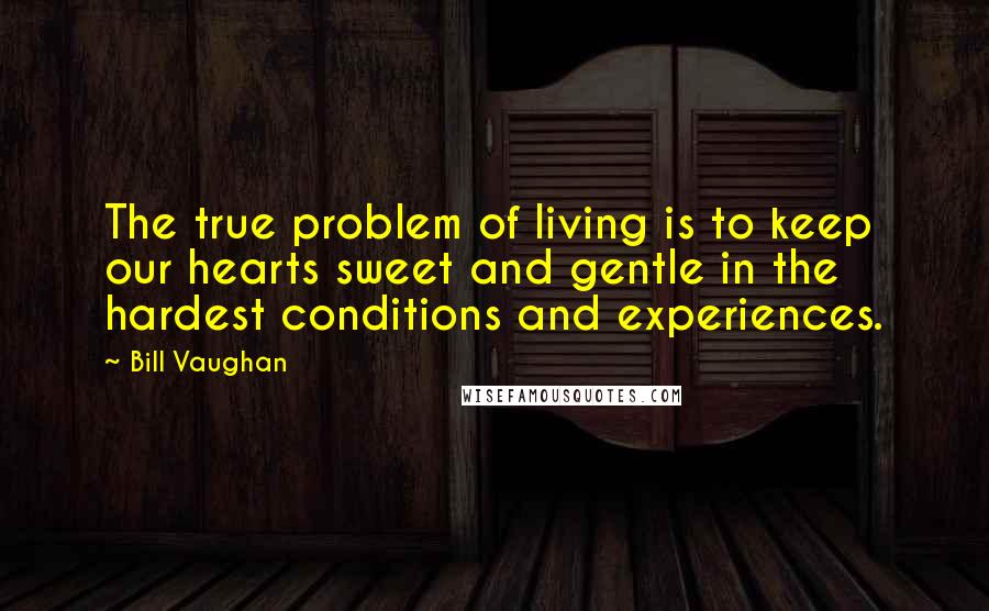Bill Vaughan quotes: The true problem of living is to keep our hearts sweet and gentle in the hardest conditions and experiences. Bill Vaughan quotes: The true problem of living is to keep our hearts sweet and gentle in the hardest conditions and experiences.