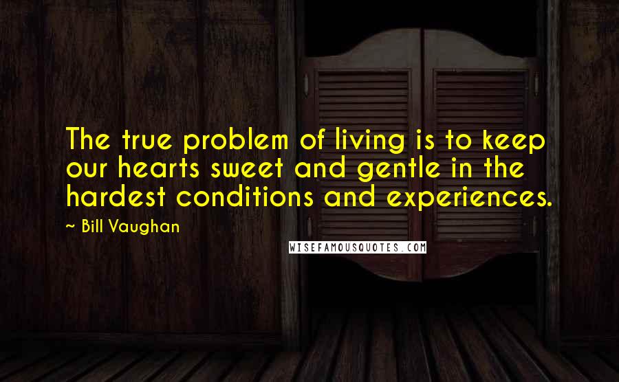 Bill Vaughan quotes: The true problem of living is to keep our hearts sweet and gentle in the hardest conditions and experiences.