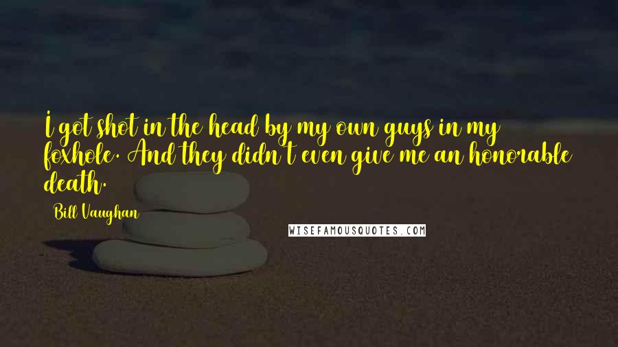 Bill Vaughan quotes: I got shot in the head by my own guys in my foxhole. And they didn't even give me an honorable death. Bill Vaughan quotes: I got shot in the head by my own guys in my foxhole. And they didn't even give me an honorable death.