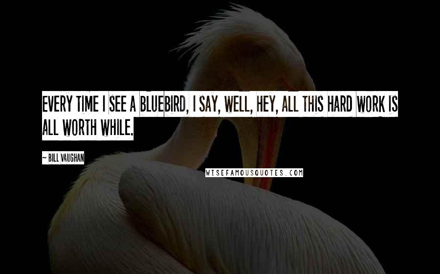 Bill Vaughan quotes: Every time I see a bluebird, I say, well, hey, all this hard work is all worth while.